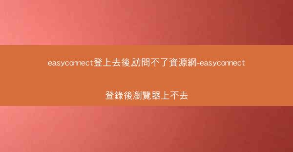 easyconnect登上去後,訪問不了資源網-easyconnect登錄後瀏覽器上不去