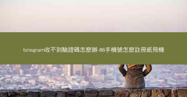 teiegram收不到驗證碼怎麽辦-86手機號怎麽註冊紙飛機