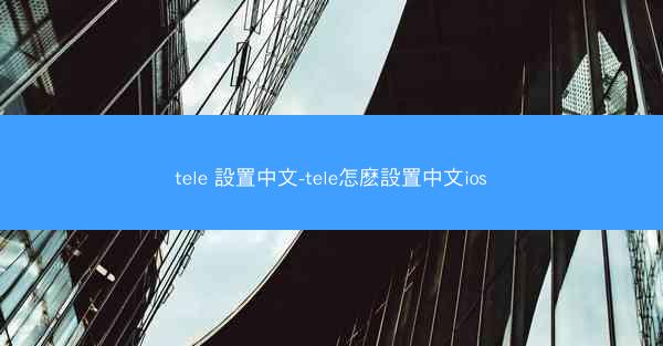 tele 設置中文-tele怎麽設置中文ios