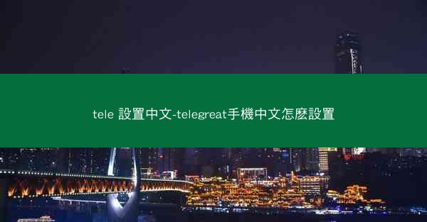 tele 設置中文-telegreat手機中文怎麽設置