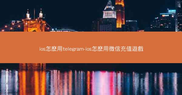 ios怎麽用telegram-ios怎麽用微信充值遊戲