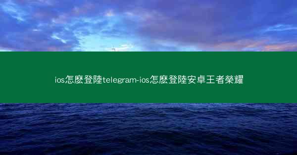 ios怎麽登陸telegram-ios怎麽登陸安卓王者榮耀